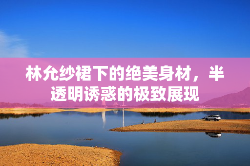 林允纱裙下的绝美身材，半透明诱惑的极致展现