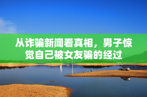 从诈骗新闻看真相，男子惊觉自己被女友骗的经过