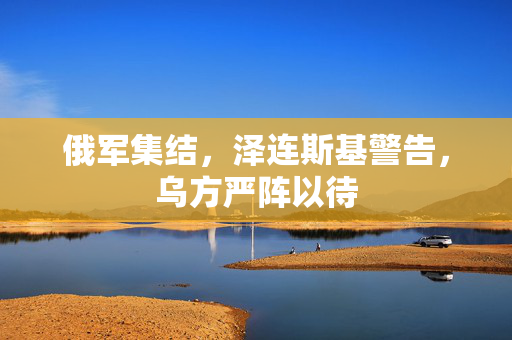 俄军集结，泽连斯基警告，乌方严阵以待