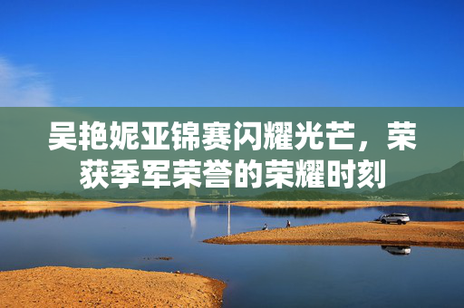 吴艳妮亚锦赛闪耀光芒，荣获季军荣誉的荣耀时刻