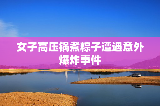 女子高压锅煮粽子遭遇意外爆炸事件