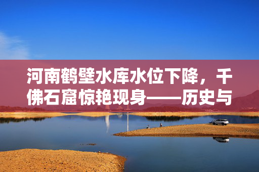 河南鹤壁水库水位下降，千佛石窟惊艳现身——历史与自然的奇妙交融