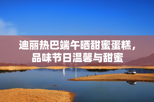 迪丽热巴端午晒甜蜜蛋糕，品味节日温馨与甜蜜