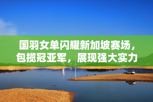 国羽女单闪耀新加坡赛场，包揽冠亚军，展现强大实力