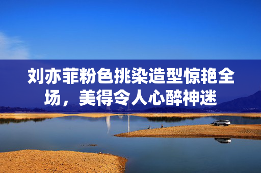 刘亦菲粉色挑染造型惊艳全场，美得令人心醉神迷
