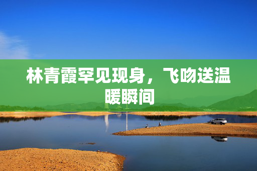林青霞罕见现身，飞吻送温暖瞬间
