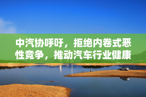 中汽协呼吁，拒绝内卷式恶性竞争，推动汽车行业健康有序发展