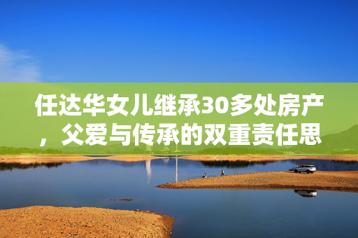 任达华女儿继承30多处房产，父爱与传承的双重责任思考