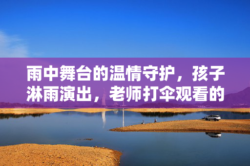 雨中舞台的温情守护，孩子淋雨演出，老师打伞观看的暖心瞬间