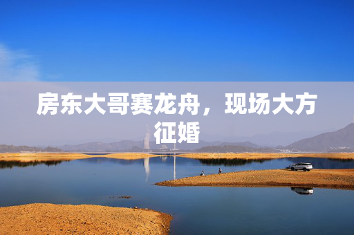 房东大哥赛龙舟，现场大方征婚