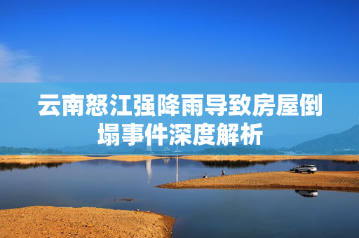 云南怒江强降雨导致房屋倒塌事件深度解析