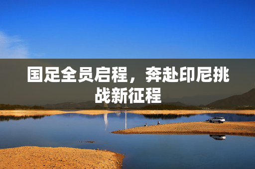 国足全员启程，奔赴印尼挑战新征程