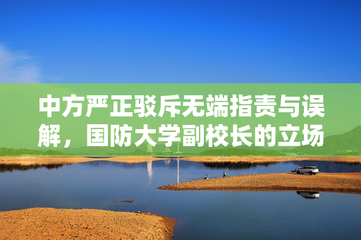 中方严正驳斥无端指责与误解，国防大学副校长的立场声明