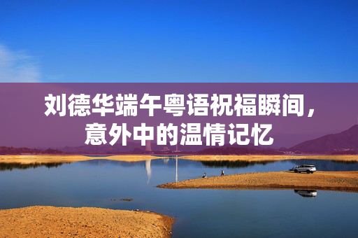 刘德华端午粤语祝福瞬间，意外中的温情记忆