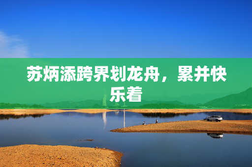 苏炳添跨界划龙舟，累并快乐着