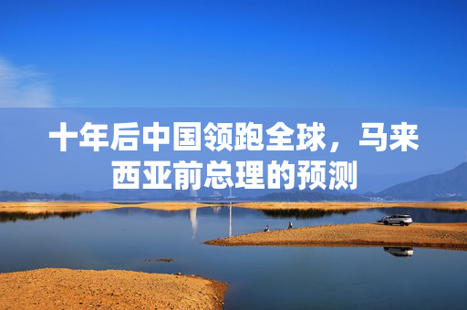 十年后中国领跑全球，马来西亚前总理的预测