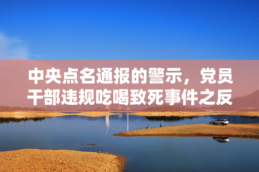 中央点名通报的警示，党员干部违规吃喝致死事件之反思