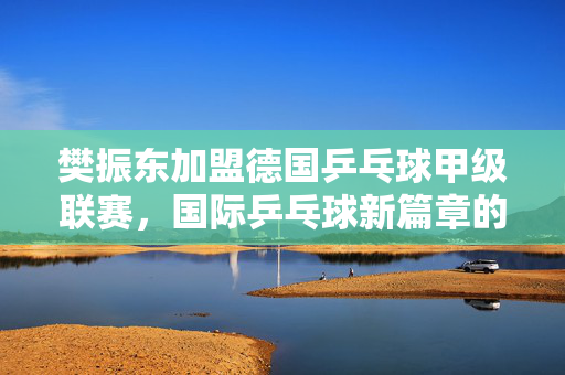 樊振东加盟德国乒乓球甲级联赛，国际乒乓球新篇章的开启