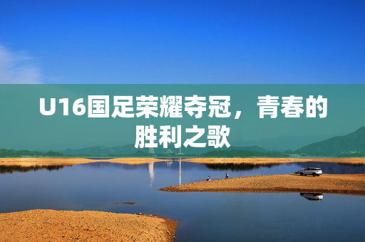 U16国足荣耀夺冠，青春的胜利之歌
