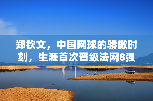 郑钦文，中国网球的骄傲时刻，生涯首次晋级法网8强