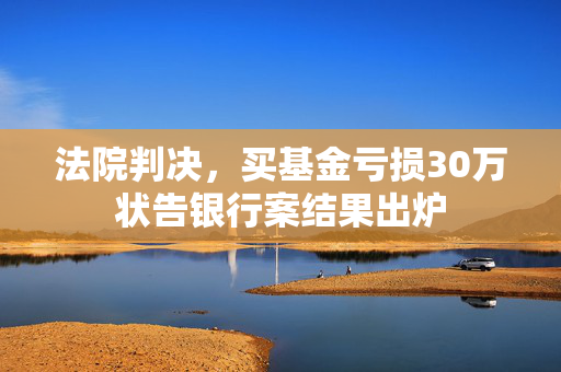 法院判决，买基金亏损30万状告银行案结果出炉