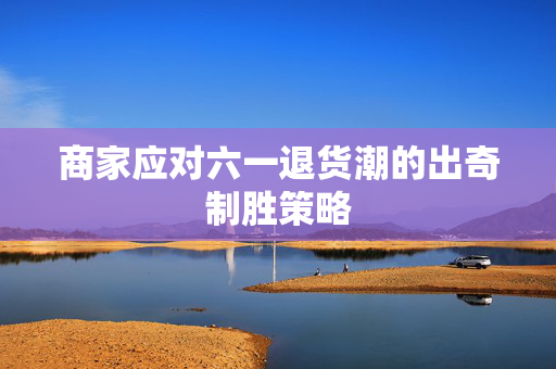 商家应对六一退货潮的出奇制胜策略