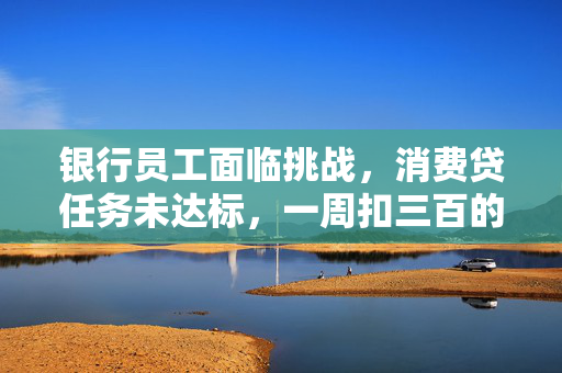 银行员工面临挑战，消费贷任务未达标，一周扣三百的背后解析