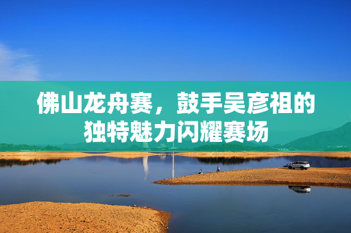 佛山龙舟赛，鼓手吴彦祖的独特魅力闪耀赛场
