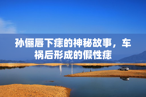 孙俪唇下痣的神秘故事，车祸后形成的假性痣