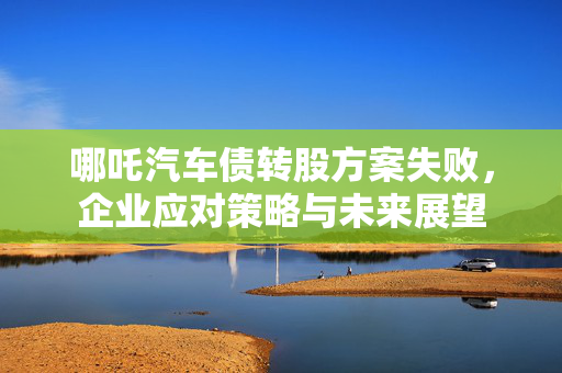 哪吒汽车债转股方案失败，企业应对策略与未来展望