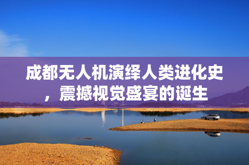 成都无人机演绎人类进化史，震撼视觉盛宴的诞生
