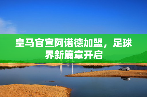 皇马官宣阿诺德加盟，足球界新篇章开启