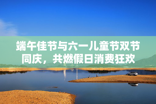 端午佳节与六一儿童节双节同庆，共燃假日消费狂欢