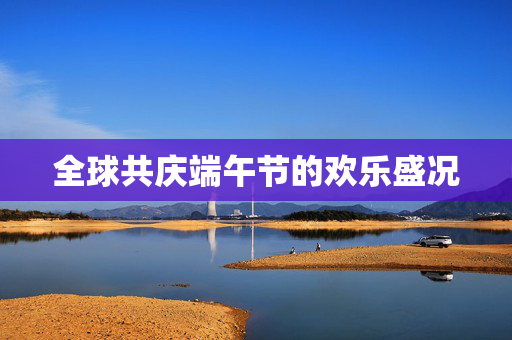 全球共庆端午节的欢乐盛况