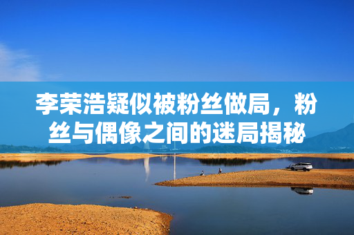李荣浩疑似被粉丝做局，粉丝与偶像之间的迷局揭秘