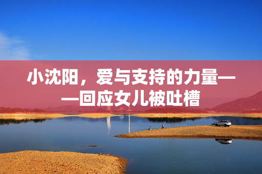 小沈阳，爱与支持的力量——回应女儿被吐槽