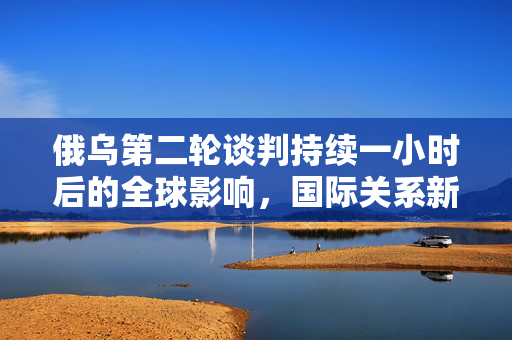 俄乌第二轮谈判持续一小时后的全球影响，国际关系新动向与全球反应