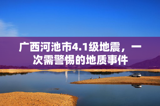 广西河池市4.1级地震，一次需警惕的地质事件