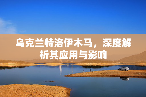 乌克兰特洛伊木马，深度解析其应用与影响