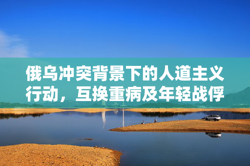 俄乌冲突背景下的人道主义行动，互换重病及年轻战俘的深远意义