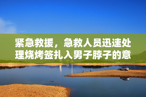 紧急救援，急救人员迅速处理烧烤签扎入男子脖子的意外事件