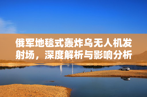 俄军地毯式轰炸乌无人机发射场，深度解析与影响分析