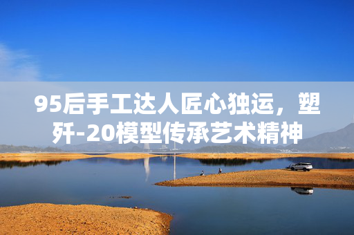 95后手工达人匠心独运，塑歼-20模型传承艺术精神