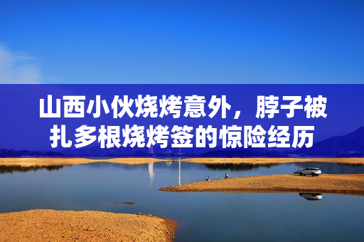 山西小伙烧烤意外，脖子被扎多根烧烤签的惊险经历