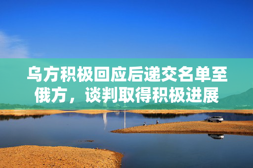 乌方积极回应后递交名单至俄方，谈判取得积极进展