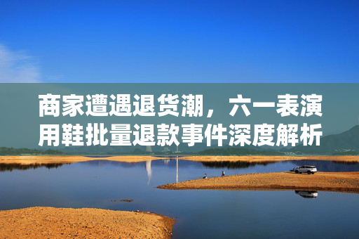 商家遭遇退货潮，六一表演用鞋批量退款事件深度解析