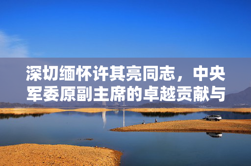 深切缅怀许其亮同志，中央军委原副主席的卓越贡献与崇高风范