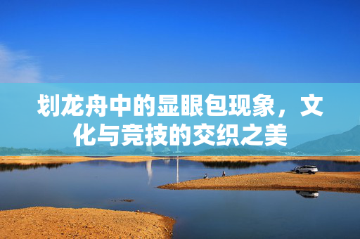 划龙舟中的显眼包现象，文化与竞技的交织之美