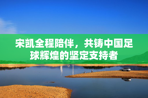 宋凯全程陪伴，共铸中国足球辉煌的坚定支持者
