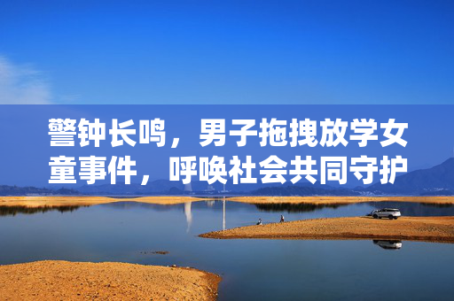 警钟长鸣，男子拖拽放学女童事件，呼唤社会共同守护儿童安全
